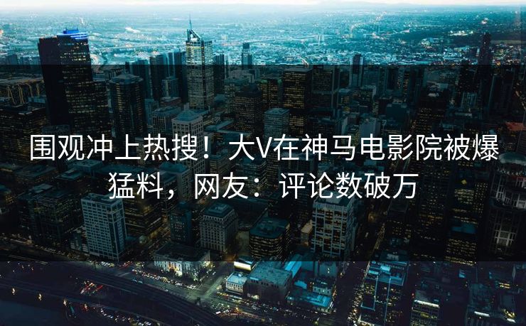 围观冲上热搜！大V在神马电影院被爆猛料，网友：评论数破万