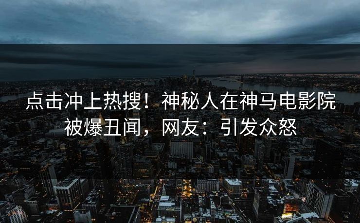 点击冲上热搜！神秘人在神马电影院被爆丑闻，网友：引发众怒