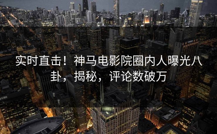 实时直击！神马电影院圈内人曝光八卦，揭秘，评论数破万