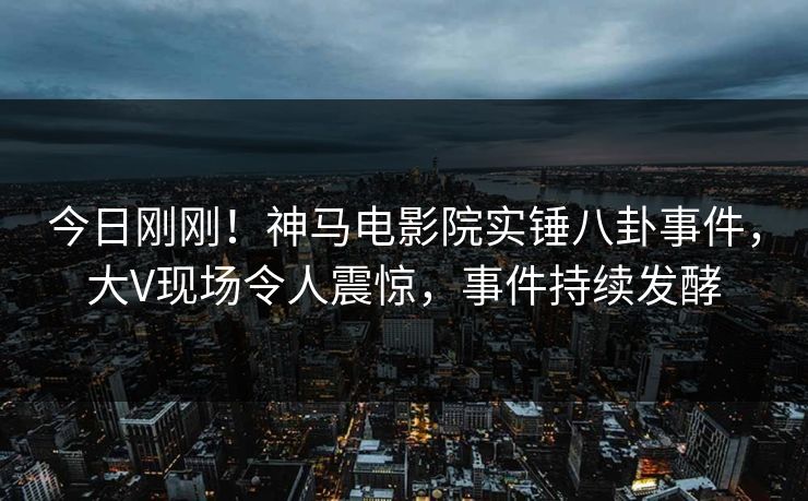 今日刚刚！神马电影院实锤八卦事件，大V现场令人震惊，事件持续发酵