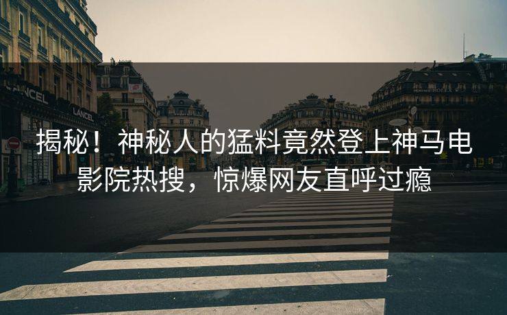 揭秘！神秘人的猛料竟然登上神马电影院热搜，惊爆网友直呼过瘾