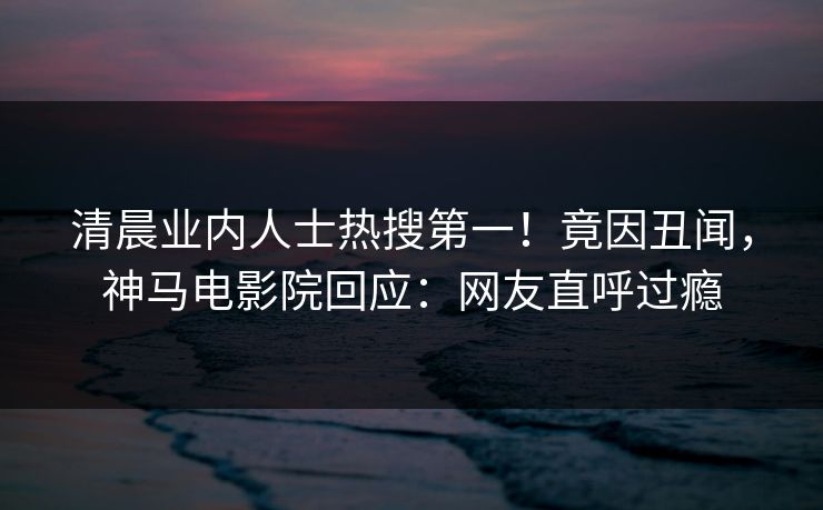 清晨业内人士热搜第一！竟因丑闻，神马电影院回应：网友直呼过瘾