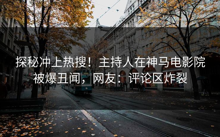 探秘冲上热搜！主持人在神马电影院被爆丑闻，网友：评论区炸裂