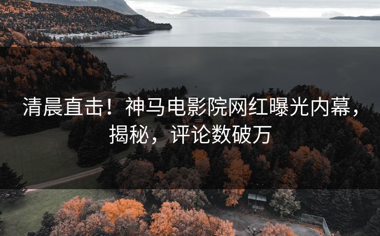 清晨直击！神马电影院网红曝光内幕，揭秘，评论数破万