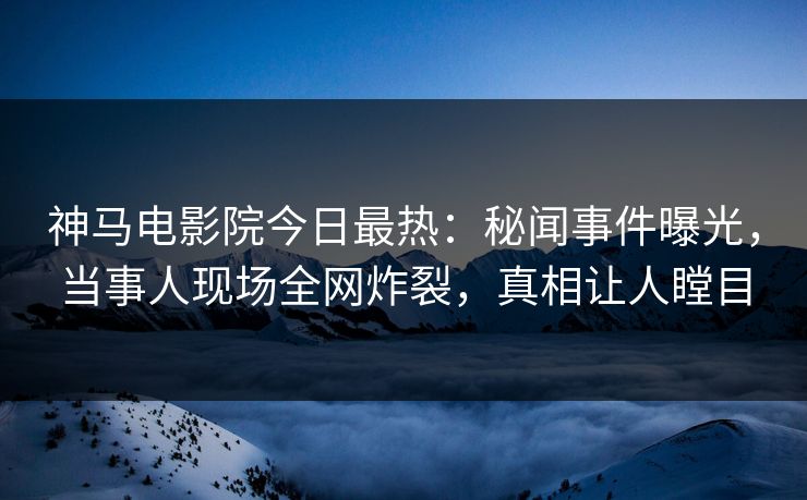 神马电影院今日最热：秘闻事件曝光，当事人现场全网炸裂，真相让人瞠目