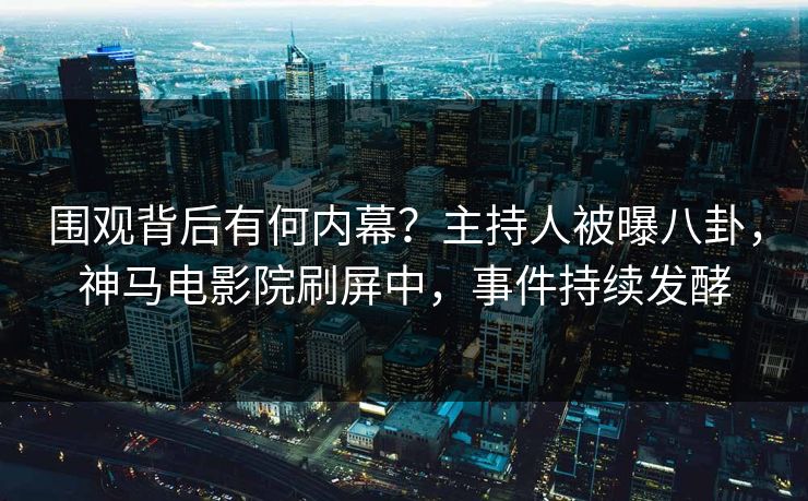 围观背后有何内幕？主持人被曝八卦，神马电影院刷屏中，事件持续发酵