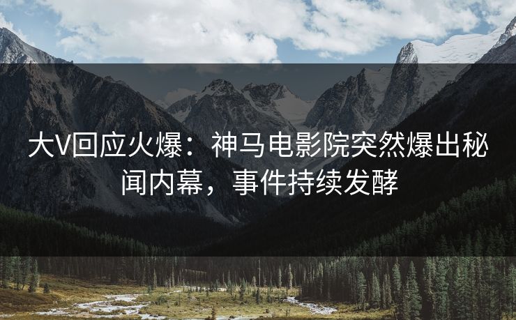 大V回应火爆：神马电影院突然爆出秘闻内幕，事件持续发酵