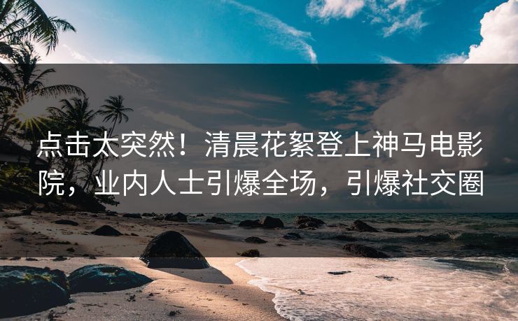 点击太突然！清晨花絮登上神马电影院，业内人士引爆全场，引爆社交圈