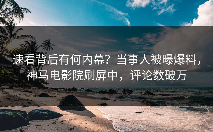 速看背后有何内幕？当事人被曝爆料，神马电影院刷屏中，评论数破万