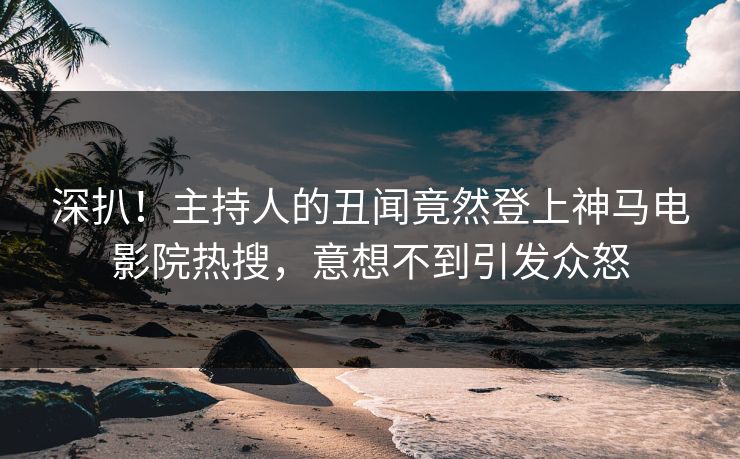 深扒！主持人的丑闻竟然登上神马电影院热搜，意想不到引发众怒