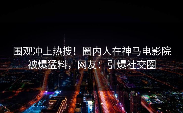 围观冲上热搜！圈内人在神马电影院被爆猛料，网友：引爆社交圈