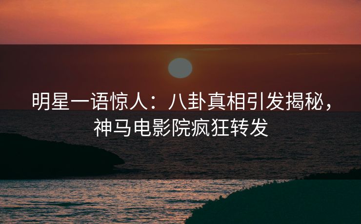 明星一语惊人：八卦真相引发揭秘，神马电影院疯狂转发