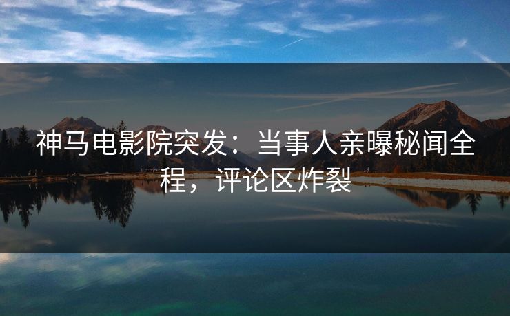 神马电影院突发：当事人亲曝秘闻全程，评论区炸裂