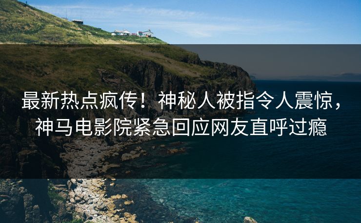 最新热点疯传！神秘人被指令人震惊，神马电影院紧急回应网友直呼过瘾