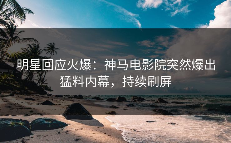 明星回应火爆：神马电影院突然爆出猛料内幕，持续刷屏