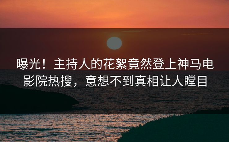 曝光！主持人的花絮竟然登上神马电影院热搜，意想不到真相让人瞠目