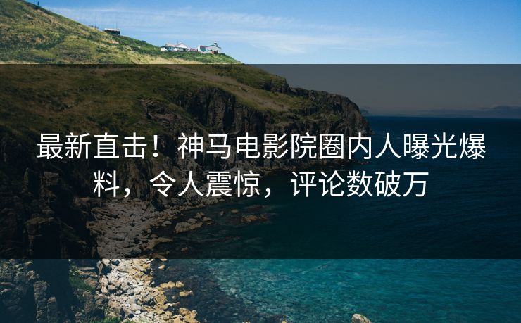 最新直击！神马电影院圈内人曝光爆料，令人震惊，评论数破万