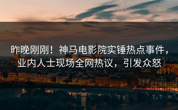 昨晚刚刚！神马电影院实锤热点事件，业内人士现场全网热议，引发众怒
