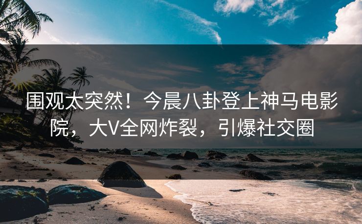 围观太突然！今晨八卦登上神马电影院，大V全网炸裂，引爆社交圈