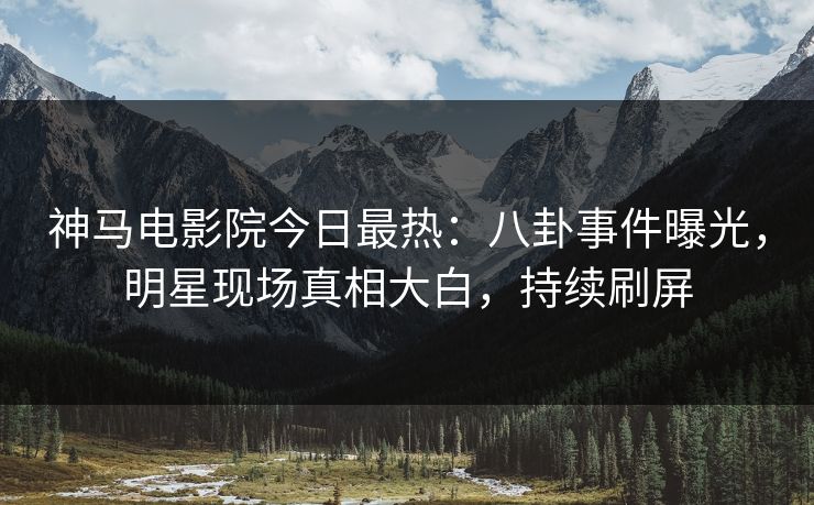 神马电影院今日最热：八卦事件曝光，明星现场真相大白，持续刷屏
