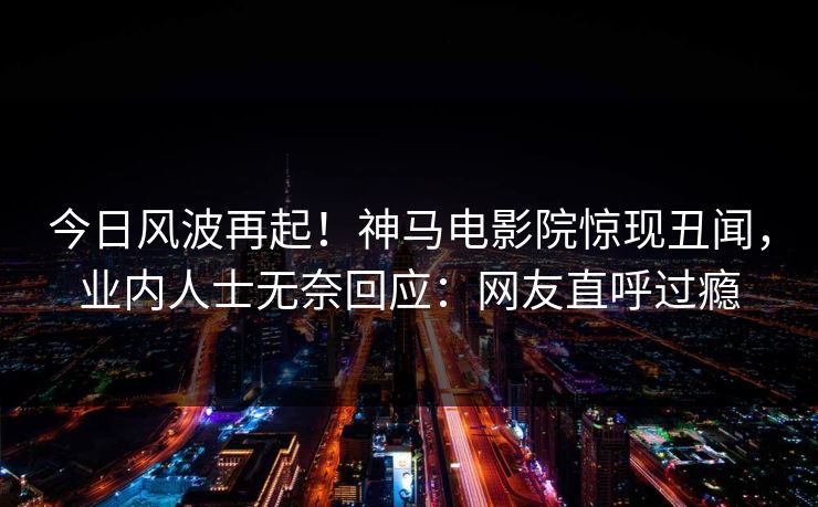 今日风波再起！神马电影院惊现丑闻，业内人士无奈回应：网友直呼过瘾