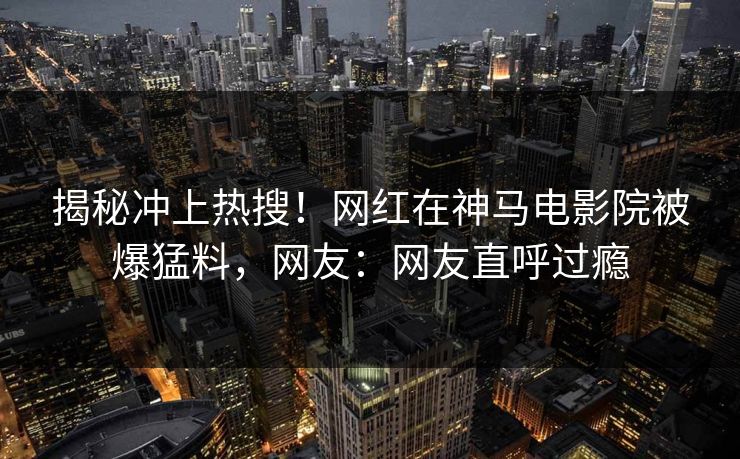 揭秘冲上热搜！网红在神马电影院被爆猛料，网友：网友直呼过瘾