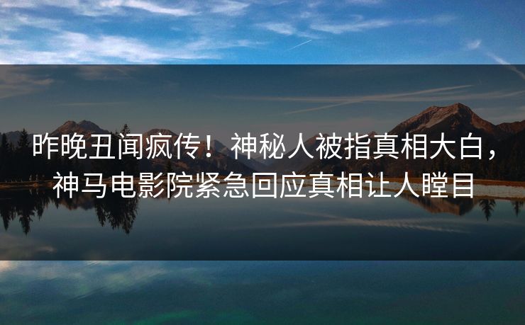 昨晚丑闻疯传！神秘人被指真相大白，神马电影院紧急回应真相让人瞠目