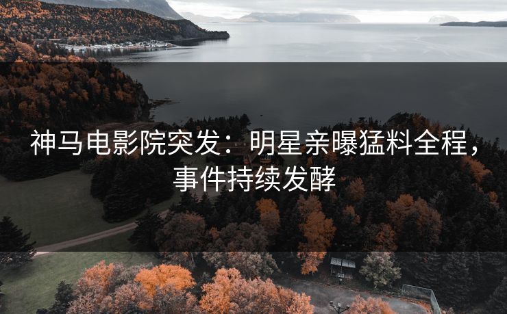 神马电影院突发：明星亲曝猛料全程，事件持续发酵