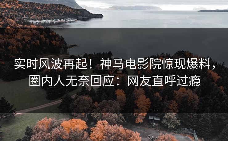 实时风波再起！神马电影院惊现爆料，圈内人无奈回应：网友直呼过瘾