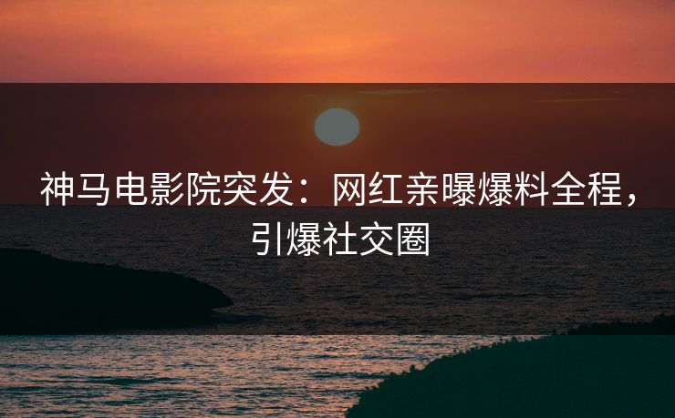 神马电影院突发：网红亲曝爆料全程，引爆社交圈