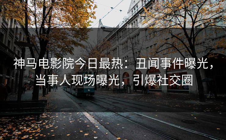 神马电影院今日最热：丑闻事件曝光，当事人现场曝光，引爆社交圈