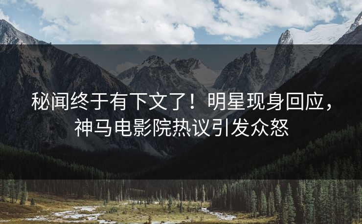 秘闻终于有下文了！明星现身回应，神马电影院热议引发众怒