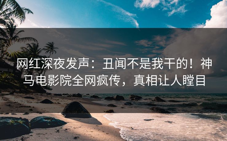 网红深夜发声：丑闻不是我干的！神马电影院全网疯传，真相让人瞠目