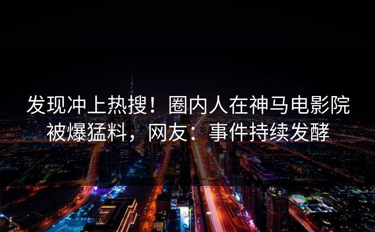 发现冲上热搜！圈内人在神马电影院被爆猛料，网友：事件持续发酵