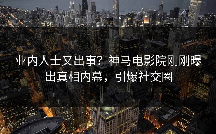 业内人士又出事？神马电影院刚刚曝出真相内幕，引爆社交圈