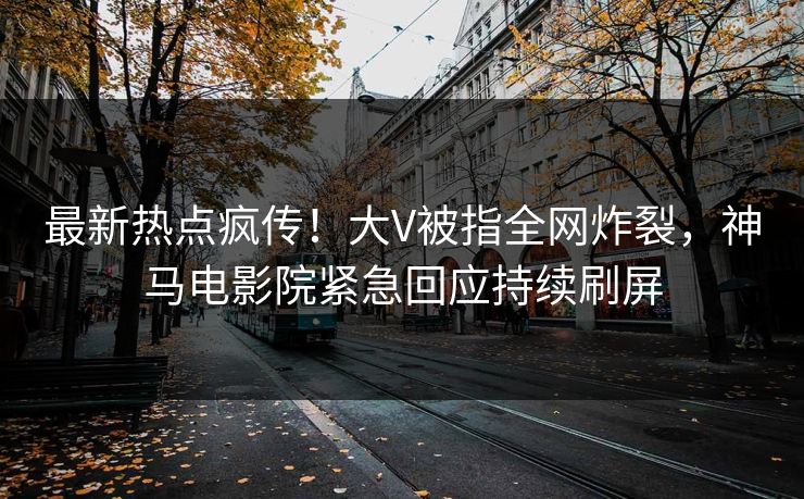 最新热点疯传！大V被指全网炸裂，神马电影院紧急回应持续刷屏