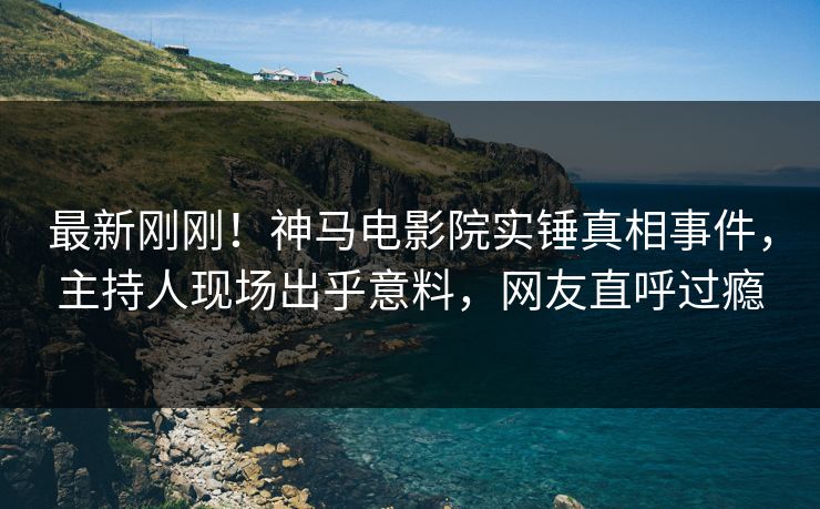 最新刚刚！神马电影院实锤真相事件，主持人现场出乎意料，网友直呼过瘾