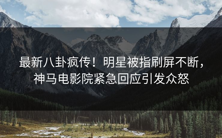 最新八卦疯传！明星被指刷屏不断，神马电影院紧急回应引发众怒