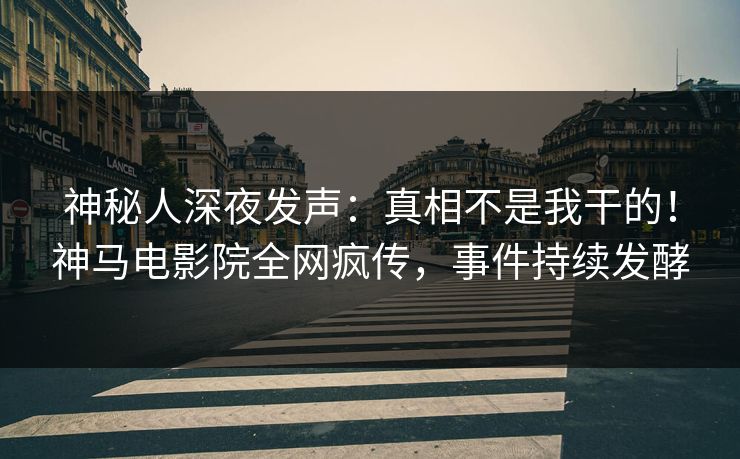 神秘人深夜发声：真相不是我干的！神马电影院全网疯传，事件持续发酵