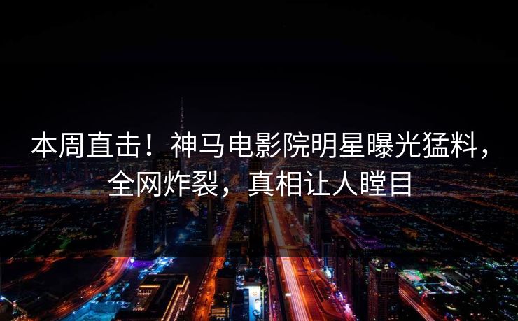 本周直击！神马电影院明星曝光猛料，全网炸裂，真相让人瞠目
