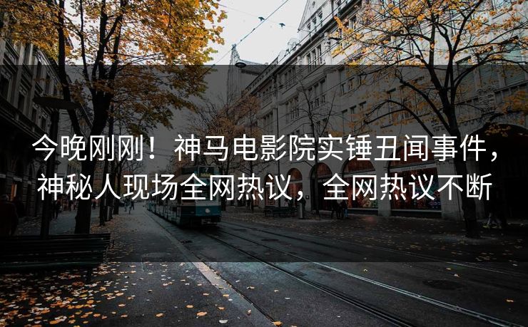 今晚刚刚！神马电影院实锤丑闻事件，神秘人现场全网热议，全网热议不断