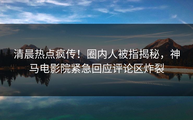 清晨热点疯传！圈内人被指揭秘，神马电影院紧急回应评论区炸裂