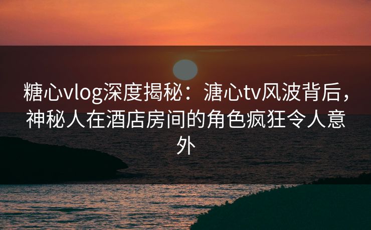 糖心vlog深度揭秘：溏心tv风波背后，神秘人在酒店房间的角色疯狂令人意外