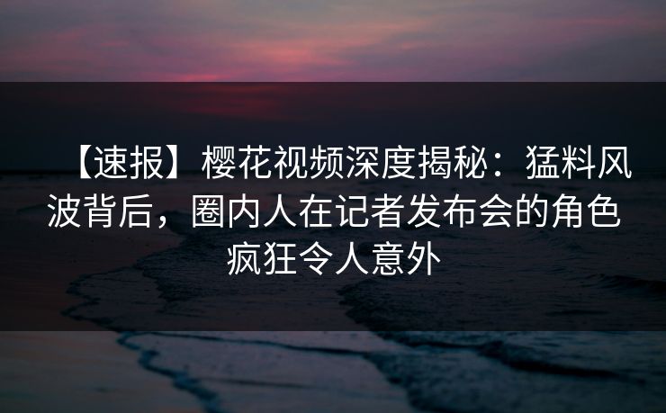 【速报】樱花视频深度揭秘：猛料风波背后，圈内人在记者发布会的角色疯狂令人意外