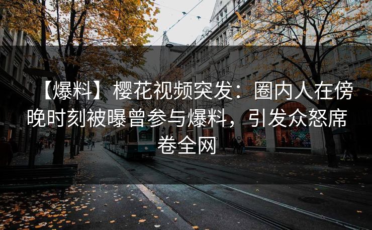 【爆料】樱花视频突发：圈内人在傍晚时刻被曝曾参与爆料，引发众怒席卷全网