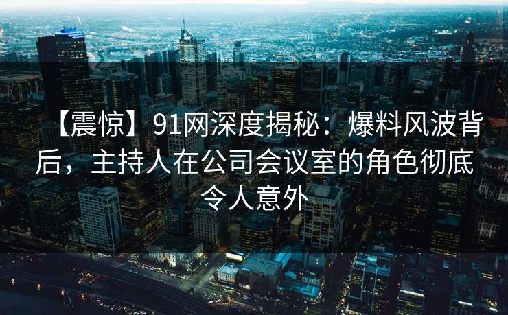 【震惊】91网深度揭秘：爆料风波背后，主持人在公司会议室的角色彻底令人意外