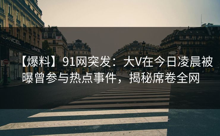 【爆料】91网突发：大V在今日凌晨被曝曾参与热点事件，揭秘席卷全网