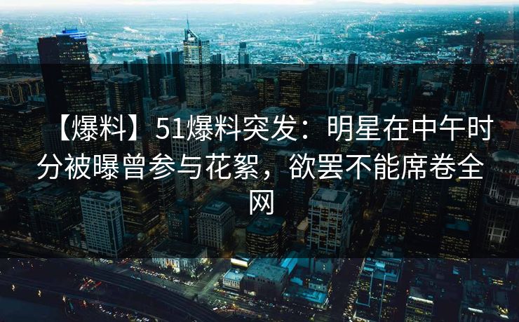 【爆料】51爆料突发：明星在中午时分被曝曾参与花絮，欲罢不能席卷全网
