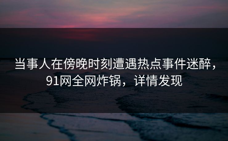 当事人在傍晚时刻遭遇热点事件迷醉，91网全网炸锅，详情发现