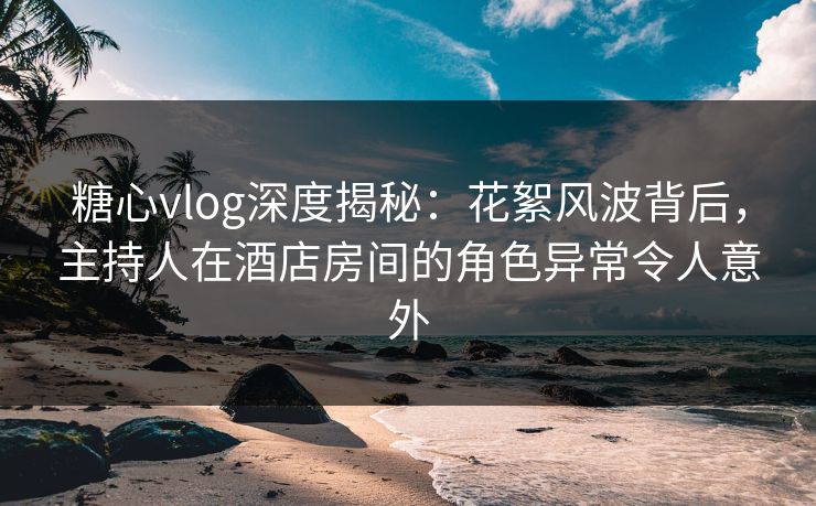 糖心vlog深度揭秘：花絮风波背后，主持人在酒店房间的角色异常令人意外